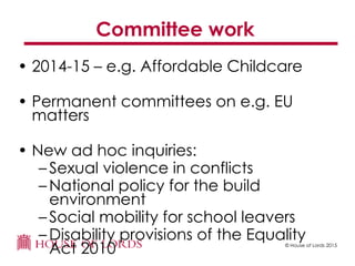© House of Lords 2015
Committee work
• 2014-15 – e.g. Affordable Childcare
• Permanent committees on e.g. EU
matters
• New ad hoc inquiries:
– Sexual violence in conflicts
– National policy for the build
environment
– Social mobility for school leavers
– Disability provisions of the Equality
Act 2010
 