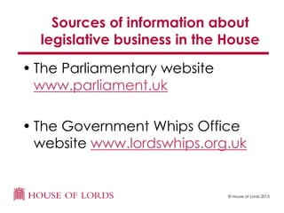 © House of Lords 2015
Sources of information about
legislative business in the House
• The Parliamentary website
www.parliament.uk
• The Government Whips Office
website www.lordswhips.org.uk
 