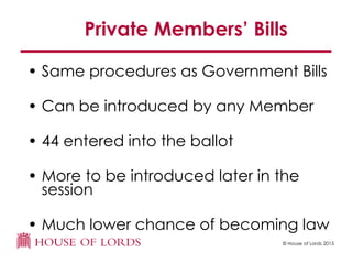 © House of Lords 2015
Private Members’ Bills
• Same procedures as Government Bills
• Can be introduced by any Member
• 44 entered into the ballot
• More to be introduced later in the
session
• Much lower chance of becoming law
 