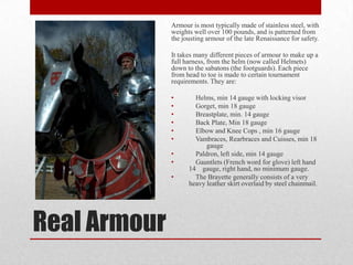 Armour is most typically made of stainless steel, with
weights well over 100 pounds, and is patterned from
the jousting armour of the late Renaissance for safety.
It takes many different pieces of armour to make up a
full harness, from the helm (now called Helmets)
down to the sabatons (the footguards). Each piece
from head to toe is made to certain tournament
requirements. They are:
•
•
•
•
•
•
•
•
•

Real Armour

Helms, min 14 gauge with locking visor
Gorget, min 18 gauge
Breastplate, min. 14 gauge
Back Plate, Min 18 gauge
Elbow and Knee Cops , min 16 gauge
Vambraces, Rearbraces and Cuisses, min 18
gauge
Paldron, left side, min 14 gauge
Gauntlets (French word for glove) left hand
14 gauge, right hand, no minimum gauge.
The Brayette generally consists of a very
heavy leather skirt overlaid by steel chainmail.

 