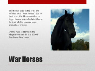 The horses used in the joust are
referred to as “War Horses” due to
their size. War Horses need to be
larger horses also called draft horse
for their ability to carry large
amounts of weight.
On the right is Hercules the
Magnificent and he is a 2000lb
Percheron War Horse.

War Horses

 