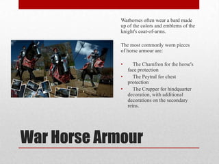 Warhorses often wear a bard made
up of the colors and emblems of the
knight's coat-of-arms.
The most commonly worn pieces
of horse armour are:
•

The Chamfron for the horse's
face protection
•
The Peytral for chest
protection
•
The Crupper for hindquarter
decoration, with additional
decorations on the secondary
reins.

War Horse Armour

 