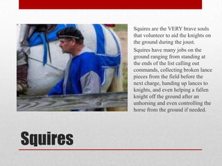 Squires are the VERY brave souls
that volunteer to aid the knights on
the ground during the joust.
Squires have many jobs on the
ground ranging from standing at
the ends of the list calling out
commands, collecting broken lance
pieces from the field before the
next charge, handing up lances to
knights, and even helping a fallen
knight off the ground after an
unhorsing and even controlling the
horse from the ground if needed.

Squires

 