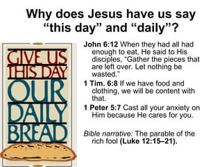 Why does Jesus have us say “this day” and “daily”? John 6:12  When they had all had enough to eat, He said to His disciples, “Gather the pieces that are left over. Let nothing be wasted.” 1 Tim. 6:8  If we have food and clothing, we will be content with that. 1 Peter 5:7  Cast all your anxiety on Him because He cares for you. Bible narrative:  The parable of the rich fool  (Luke 12:15–21). 