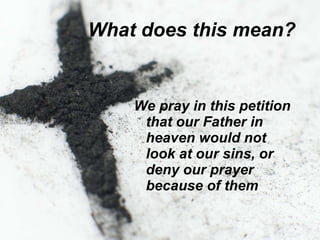 What does this mean?   We pray in this petition that our Father in heaven would not look at our sins, or deny our prayer because of them   