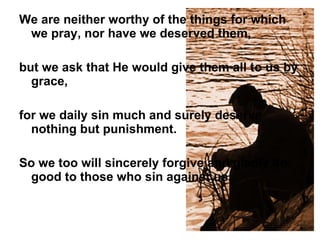 We are neither worthy of the things for which we pray, nor have we deserved them,  but we ask that He would give them all to us by grace,  for we daily sin much and surely deserve nothing but punishment.  So we too will sincerely forgive and gladly do good to those who sin against us.  