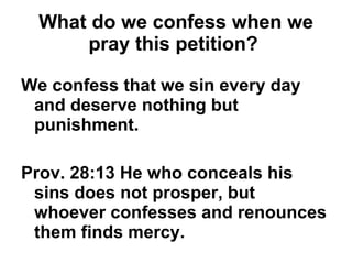 What do we confess when we pray this petition?   We confess that we sin every day and deserve nothing but punishment. Prov. 28:13 He who conceals his sins does not prosper, but whoever confesses and renounces them finds mercy. 