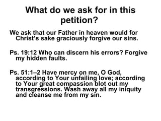 What do we ask for in this petition?   We ask that our Father in heaven would for Christ’s sake graciously forgive our sins. Ps. 19:12 Who can discern his errors? Forgive my hidden faults. Ps. 51:1–2 Have mercy on me, O God, according to Your unfailing love; according to Your great compassion blot out my transgressions. Wash away all my iniquity and cleanse me from my sin. 