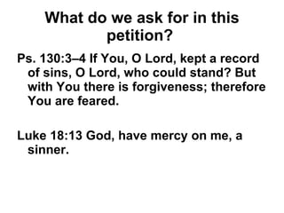 What do we ask for in this petition?   Ps. 130:3–4 If You, O Lord, kept a record of sins, O Lord, who could stand? But with You there is forgiveness; therefore You are feared. Luke 18:13 God, have mercy on me, a sinner. 