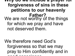 Why do we include a prayer for forgiveness of sins in these petitions to our heavenly Father?   We are not worthy of the things for which we pray and have not deserved them.  We therefore need God’s forgiveness so that we may pray to Him confidently and in good conscience. 