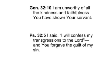 Gen. 32:10  I am unworthy of all the kindness and faithfulness You have shown Your servant. Ps. 32:5  I said, “I will confess my transgressions to the Lord”—and You forgave the guilt of my sin. 