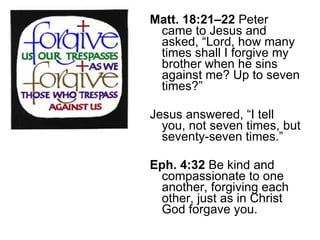 Matt. 18:21–22  Peter came to Jesus and asked, “Lord, how many times shall I forgive my brother when he sins against me? Up to seven times?”  Jesus answered, “I tell you, not seven times, but seventy-seven times.” Eph. 4:32  Be kind and compassionate to one another, forgiving each other, just as in Christ God forgave you. 