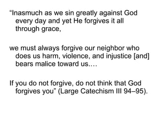 “Inasmuch as we sin greatly against God every day and yet He forgives it all through grace,  we must always forgive our neighbor who does us harm, violence, and injustice [and] bears malice toward us.…  If you do not forgive, do not think that God forgives you” (Large Catechism III 94–95). 
