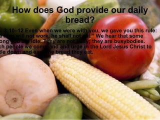 How does God provide our daily bread? Thess. 3:10–12 Even when we were with you, we gave you this rule: “If a man will not work, he shall not eat.” We hear that some among you are idle. They are not busy; they are busybodies. Such people we command and urge in the Lord Jesus Christ to settle down and earn the bread they eat. 