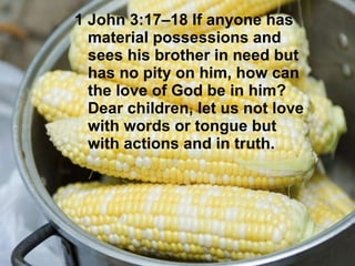 1 John 3:17–18 If anyone has material possessions and sees his brother in need but has no pity on him, how can the love of God be in him? Dear children, let us not love with words or tongue but with actions and in truth.   