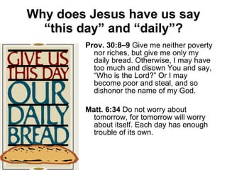 Why does Jesus have us say “this day” and “daily”? Prov. 30:8–9  Give me neither poverty nor riches, but give me only my daily bread. Otherwise, I may have too much and disown You and say, “Who is the Lord?” Or I may become poor and steal, and so dishonor the name of my God. Matt. 6:34  Do not worry about tomorrow, for tomorrow will worry about itself. Each day has enough trouble of its own. 