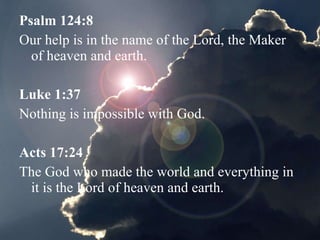 Psalm 124:8   Our help is in the name of the Lord, the Maker of heaven and earth. Luke 1:37   Nothing is impossible with God. Acts 17:24   The God who made the world and everything in it is the Lord of heaven and earth. 