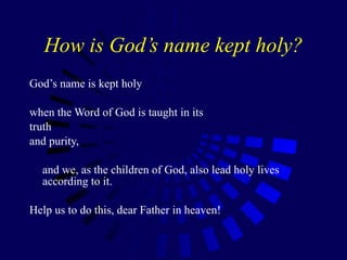 How is God’s name kept holy? God’s name is kept holy  when the Word of God is taught in its  truth  and purity,  and we, as the children of God, also lead holy lives according to it.  Help us to do this, dear Father in heaven!  