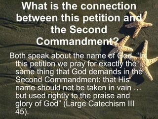 What is the connection between this petition and the Second Commandment?   Both speak about the name of God. “In this petition we pray for exactly the same thing that God demands in the Second Commandment: that His name should not be taken in vain … but used rightly to the praise and glory of God” (Large Catechism III 45). 