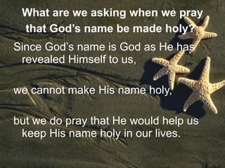 What are we asking when we pray that God’s name be made holy?   Since God’s name is God as He has revealed Himself to us,  we cannot make His name holy,  but we do pray that He would help us keep His name holy in our lives. 