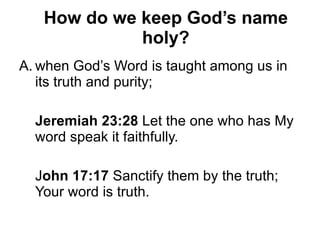 How do we keep God’s name holy? when God’s Word is taught among us in its truth and purity; Jeremiah 23:28  Let the one who has My word speak it faithfully. J ohn 17:17  Sanctify them by the truth; Your word is truth. 