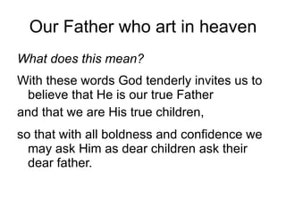 Our Father who art in heaven What does this mean?   With these words God tenderly invites us to believe that He is our true Father  and that we are His true children,  so that with all boldness and confidence we may ask Him as dear children ask their dear father. 