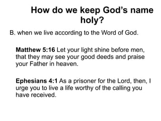 How do we keep God’s name holy? B. when we live according to the Word of God. Matthew 5:16  Let your light shine before men, that they may see your good deeds and praise your Father in heaven. Ephesians 4:1  As a prisoner for the Lord, then, I urge you to live a life worthy of the calling you have received. 