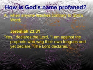 How is God’s name profaned? when anyone teaches contrary to God’s Word; Jeremiah 23:31   “ Yes,” declares the Lord, “I am against the prophets who wag their own tongues and yet declare, ‘The Lord declares.’” 
