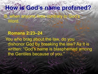 How is God’s name profaned? B. when anyone lives contrary to God’s Word. Romans 2:23–24 You who brag about the law, do you dishonor God by breaking the law? As it is written: “God’s name is blasphemed among the Gentiles because of you.” 