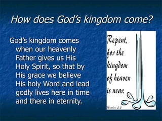 How does God’s kingdom come? God’s kingdom comes when our heavenly Father gives us His Holy Spirit, so that by His grace we believe His holy Word and lead godly lives here in time and there in eternity. 