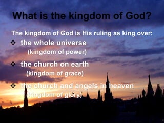 What is the kingdom of God? The kingdom of God is His ruling as king over: the whole universe  (kingdom of power) the church on earth  (kingdom of grace) the church and angels in heaven  (kingdom of glory) 