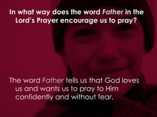 In what way does the word  Father  in the Lord’s Prayer encourage us to pray?   The word  Father  tells us that God loves us and wants us to pray to Him confidently and without fear. 