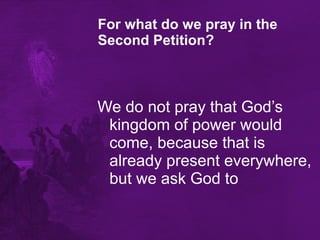 For what do we pray in the Second Petition?   We do not pray that God’s kingdom of power would come, because that is already present everywhere, but we ask God to 