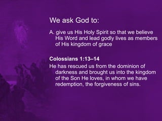 We ask God to: A. give us His Holy Spirit so that we believe His Word and lead godly lives as members of His kingdom of grace Colossians 1:13–14   He has rescued us from the dominion of darkness and brought us into the kingdom of the Son He loves, in whom we have redemption, the forgiveness of sins.  