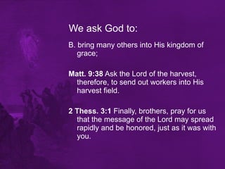 We ask God to: B. bring many others into His kingdom of grace;  Matt. 9:38  Ask the Lord of the harvest, therefore, to send out workers into His harvest field. 2 Thess. 3:1  Finally, brothers, pray for us that the message of the Lord may spread rapidly and be honored, just as it was with you. 