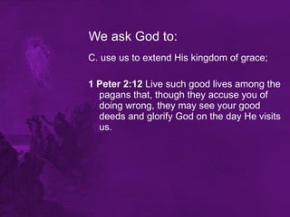 We ask God to: C. use us to extend His kingdom of grace; 1 Peter 2:12  Live such good lives among the pagans that, though they accuse you of doing wrong, they may see your good deeds and glorify God on the day He visits us.  
