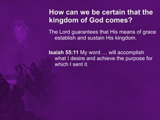 How can we be certain that the kingdom of God comes?   The Lord guarantees that His means of grace establish and sustain His kingdom. Isaiah 55:11  My word … will accomplish what I desire and achieve the purpose for which I sent it.  