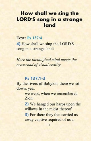 1
How shall we sing the
LORD'S song in a strange
land
Text: Ps 137:4
4) How shall we sing the LORD'S
song in a strange land?
Here the theological mind meets the
crossroad of visual reality.
Ps 137:1-3
By the rivers of Babylon, there we sat
down, yea,
we wept, when we remembered
Zion.
2) We hanged our harps upon the
willows in the midst thereof.
3) For there they that carried us
away captive required of us a
 
