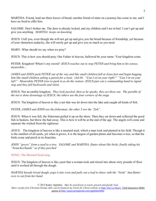 3

MARTHA: Friend, lend me three loaves of bread; another friend of mine on a journey has come to me, and I
have no food to offer him.

SALOME: Don’t bother me. The door is already locked, and my children and I are in bed. I can’t get up and
give you anything. MARTHA: keeps on knocking

JESUS: I tell you, even though she will not get up and give you the bread because of friendship, yet because
of your shameless audacity, she will surely get up and give you as much as you need.

MARY: What should we say when we pray?

JESUS: This is how you should pray: Our Father in heaven, hallowed be your name. Your kingdom come.

PETER: Kingdom! Where’s my sword? JESUS reaches out to stop PETER and bring him to his senses,
meanwhile…

JAMES and JOHN push PETER out of the way and like small children fall at Jesus feet and begin begging
him like small children asking a parent for a treat. (Ad lib. “Can I sit on your right?” “Can I sit on your
left?” Meanwhile PETER tries to push in as do the women. JESUS puts out a commanding hand to signal
stop and they fall backwards and silent.

JESUS: Not an earthly kingdom. They look puzzled, then as he speaks, they act these out. The parable of
the net is done downstage of JESUS; the others use the four corners of the stage

JESUS: The kingdom of heaven is like a net that was let down into the lake and caught all kinds of fish.

PETER, JAMES and JOHN are the fisherman; the other 5 are the “fish”.

JESUS: When it was full, the fishermen pulled it up on the shore. Then they sat down and collected the good
fish in baskets, but threw the bad away. This is how it will be at the end of the age. The angels will come and
separate the wicked from the righteous

JESUS: The kingdom of heaven is like a mustard seed, which a man took and planted in his field. Though it
is the smallest of all seeds, yet when it grows, it is the largest of garden plants and becomes a tree, so that the
birds come and perch in its branches.

JOHN “grows” from a seed to a tree. SALOME and MARTHA: flutter about like birds, finally taking his
“branches/hands” as if they perched

SONG: The Mustard Seed song

JESUS: The kingdom of heaven is like yeast that a woman took and mixed into about sixty pounds of flour
until it worked all through the dough.

MARTHA kneads bread dough, pops it into oven and pulls out a loaf to share with the “birds” that flutter
over to eat from her hand.

                         © 2012 Kathy Applebee May be used freely to teach, preach and glorify God.
More royalty free Christian Drama skits can be found at my Fools for Christ website at http://tiny.cc/rkaz2. Find interactive Bible
                                      games at http://guest.portaportal.com/applebeebible
 