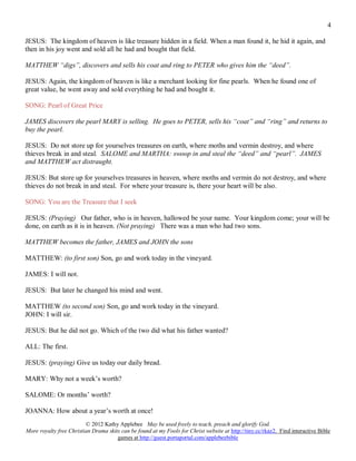 4

JESUS: The kingdom of heaven is like treasure hidden in a field. When a man found it, he hid it again, and
then in his joy went and sold all he had and bought that field.

MATTHEW “digs”, discovers and sells his coat and ring to PETER who gives him the “deed”.

JESUS: Again, the kingdom of heaven is like a merchant looking for fine pearls. When he found one of
great value, he went away and sold everything he had and bought it.

SONG: Pearl of Great Price

JAMES discovers the pearl MARY is selling. He goes to PETER, sells his “coat” and “ring” and returns to
buy the pearl.

JESUS: Do not store up for yourselves treasures on earth, where moths and vermin destroy, and where
thieves break in and steal. SALOME and MARTHA: swoop in and steal the “deed” and “pearl”. JAMES
and MATTHEW act distraught.

JESUS: But store up for yourselves treasures in heaven, where moths and vermin do not destroy, and where
thieves do not break in and steal. For where your treasure is, there your heart will be also.

SONG: You are the Treasure that I seek

JESUS: (Praying) Our father, who is in heaven, hallowed be your name. Your kingdom come; your will be
done, on earth as it is in heaven. (Not praying) There was a man who had two sons.

MATTHEW becomes the father, JAMES and JOHN the sons

MATTHEW: (to first son) Son, go and work today in the vineyard.

JAMES: I will not.

JESUS: But later he changed his mind and went.

MATTHEW (to second son) Son, go and work today in the vineyard.
JOHN: I will sir.

JESUS: But he did not go. Which of the two did what his father wanted?

ALL: The first.

JESUS: (praying) Give us today our daily bread.

MARY: Why not a week’s worth?

SALOME: Or months’ worth?

JOANNA: How about a year’s worth at once!
                         © 2012 Kathy Applebee May be used freely to teach, preach and glorify God.
More royalty free Christian Drama skits can be found at my Fools for Christ website at http://tiny.cc/rkaz2. Find interactive Bible
                                      games at http://guest.portaportal.com/applebeebible
 