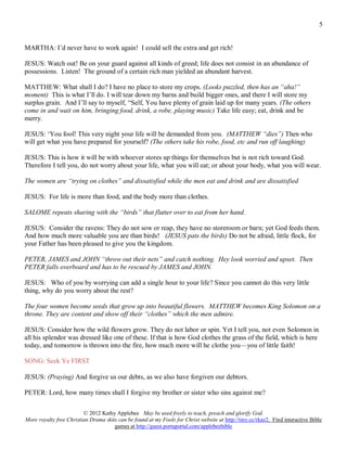 5


MARTHA: I’d never have to work again! I could sell the extra and get rich!

JESUS: Watch out! Be on your guard against all kinds of greed; life does not consist in an abundance of
possessions. Listen! The ground of a certain rich man yielded an abundant harvest.

MATTHEW: What shall I do? I have no place to store my crops. (Looks puzzled, then has an “aha!”
moment) This is what I’ll do. I will tear down my barns and build bigger ones, and there I will store my
surplus grain. And I’ll say to myself, “Self, You have plenty of grain laid up for many years. (The others
come in and wait on him, bringing food, drink, a robe, playing music) Take life easy; eat, drink and be
merry.

JESUS: ‘You fool! This very night your life will be demanded from you. (MATTHEW “dies”) Then who
will get what you have prepared for yourself? (The others take his robe, food, etc and run off laughing)

JESUS: This is how it will be with whoever stores up things for themselves but is not rich toward God.
Therefore I tell you, do not worry about your life, what you will eat; or about your body, what you will wear.

The women are “trying on clothes” and dissatisfied while the men eat and drink and are dissatisfied

JESUS: For life is more than food, and the body more than clothes.

SALOME repeats sharing with the “birds” that flutter over to eat from her hand.

JESUS: Consider the ravens: They do not sow or reap, they have no storeroom or barn; yet God feeds them.
And how much more valuable you are than birds! (JESUS pats the birds) Do not be afraid, little flock, for
your Father has been pleased to give you the kingdom.

PETER, JAMES and JOHN “throw out their nets” and catch nothing. Hey look worried and upset. Then
PETER falls overboard and has to be rescued by JAMES and JOHN.

JESUS: Who of you by worrying can add a single hour to your life? Since you cannot do this very little
thing, why do you worry about the rest?

The four women become seeds that grow up into beautiful flowers. MATTHEW becomes King Solomon on a
throne. They are content and show off their “clothes” which the men admire.

JESUS: Consider how the wild flowers grow. They do not labor or spin. Yet I tell you, not even Solomon in
all his splendor was dressed like one of these. If that is how God clothes the grass of the field, which is here
today, and tomorrow is thrown into the fire, how much more will he clothe you—you of little faith!

SONG: Seek Ye FIRST

JESUS: (Praying) And forgive us our debts, as we also have forgiven our debtors.

PETER: Lord, how many times shall I forgive my brother or sister who sins against me?

                         © 2012 Kathy Applebee May be used freely to teach, preach and glorify God.
More royalty free Christian Drama skits can be found at my Fools for Christ website at http://tiny.cc/rkaz2. Find interactive Bible
                                      games at http://guest.portaportal.com/applebeebible
 