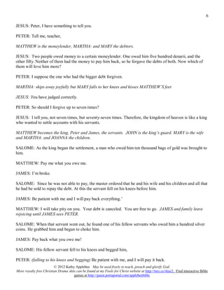 6

JESUS: Peter, I have something to tell you.

PETER: Tell me, teacher,

MATTHEW is the moneylender, MARTHA: and MARY the debtors.

JESUS: Two people owed money to a certain moneylender. One owed him five hundred denarii, and the
other fifty. Neither of them had the money to pay him back, so he forgave the debts of both. Now which of
them will love him more?

PETER: I suppose the one who had the bigger debt forgiven.

MARTHA: skips away joyfully but MARY falls to her knees and kisses MATTHEW’S feet

JESUS: You have judged correctly.

PETER: So should I forgive up to seven times?

JESUS: I tell you, not seven times, but seventy-seven times. Therefore, the kingdom of heaven is like a king
who wanted to settle accounts with his servants.

MATTHEW becomes the king, Peter and James, the servants. JOHN is the king’s guard. MARY is the wife
and MARTHA: and JOANNA the children.

SALOME: As the king began the settlement, a man who owed him ten thousand bags of gold was brought to
him.

MATTHEW: Pay me what you owe me.

JAMES: I’m broke.

SALOME: Since he was not able to pay, the master ordered that he and his wife and his children and all that
he had be sold to repay the debt. At this the servant fell on his knees before him.

JAMES: Be patient with me and I will pay back everything.’

MATTHEW: I will take pity on you. Your debt is canceled. You are free to go. JAMES and family leave
rejoicing until JAMES sees PETER.

SALOME: When that servant went out, he found one of his fellow servants who owed him a hundred silver
coins. He grabbed him and began to choke him.

JAMES: Pay back what you owe me!

SALOME: His fellow servant fell to his knees and begged him,

PETER: (falling to his knees and begging) Be patient with me, and I will pay it back.
                         © 2012 Kathy Applebee May be used freely to teach, preach and glorify God.
More royalty free Christian Drama skits can be found at my Fools for Christ website at http://tiny.cc/rkaz2. Find interactive Bible
                                      games at http://guest.portaportal.com/applebeebible
 