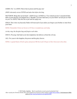7

JAMES: No! (to JOHN) Throw him in prison until he pays me!

JOHN reluctantly arrests PETER and takes him before the king.

MATTHEW: Bring that servant back! (JOHN brings JANMES in.) You wicked servant; I canceled all that
debt of yours because you begged me to. Shouldn’t you have had mercy on your fellow servant just as I had
on you? (to JOHN) Take this one to jail until he repays me.

JESUS: This is how my heavenly Father will treat each of you unless you forgive your brother or sister from
your heart.

SONG: Remember Christ our Savior or If I have wounded any soul today

As they sing, the disciples hug and forgive each other

JESUS: (Praying) And lead us not into temptation, but deliver us from the evil one.

ALL: For yours is the kingdom, the power and the glory forever.

SONG: A grand finale of God’s glory and power OR the Lord’s Prayer or flow from one to the other.




                         © 2012 Kathy Applebee May be used freely to teach, preach and glorify God.
More royalty free Christian Drama skits can be found at my Fools for Christ website at http://tiny.cc/rkaz2. Find interactive Bible
                                      games at http://guest.portaportal.com/applebeebible
 