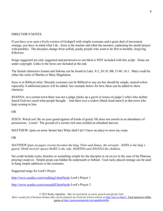 8




DIRECTOR’S NOTES

If you have ever seen a lively version of Godspell with simple costumes and a great deal of movement
onstage, you have in mind what I do. Jesus is the teacher and often the narrator, explaining his model prayer
with parables. The disciples change from selfish, pushy people who want to be first to humble, forgiving
followers.

Songs suggested are only suggested and permission to use them is NOT included with this script. Some are
under copyright. Links to the lyrics are included at the end.

The female characters Joanna and Salome can be found in Luke. 8:3, 24:18; Mk 15:40, 16:1. Mary could be
either the sister of Martha or Mary Magdalene.

Jesus is in Biblical attire. Disciple costumes can be Biblical or any era but should be simple, neutral colors
especially if additional pieces will be added. See example below for how these can be added to show
character.

JOANNA: in a certain town there was not a judge (picks up a gavel or tosses on judge’s robe) who neither
feared God nor cared what people thought. And there was a widow (black head shawl) in that town who
kept coming to him

OR

JESUS: Watch out! Be on your guard against all kinds of greed; life does not consist in an abundance of
possessions. Listen! The ground of a certain rich man yielded an abundant harvest.

MATTHEW: (puts on straw farmer hat) What shall I do? I have no place to store my crops.

OR

MATTHEW (puts on paper crown) becomes the king, Peter and James, the servants. JOHN is the king’s
guard. (Hold stick for spear) MARY is the wife, MARTHA and JOANNA the children.

Set could include rocks, benches or something simple for the disciples to sit on (or in the case of the Pharisee
praying) stand on. Simple props can hidden be underneath or behind. Coat racks placed onstage can be used
to hang simple additions to the costumes.

Suggested songs for Lord’s Prayer

http://www.acadisc.com/wedding2.htm#lords Lord’s Prayer 1

http://www.acadisc.com/rescuediff.htm#lords Lord’s Prayer 2

                         © 2012 Kathy Applebee May be used freely to teach, preach and glorify God.
More royalty free Christian Drama skits can be found at my Fools for Christ website at http://tiny.cc/rkaz2. Find interactive Bible
                                      games at http://guest.portaportal.com/applebeebible
 