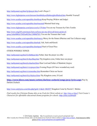 9

http://nethymnal.org/htm/l/p/lprayer.htm Lord’s Prayer 3

http://www.higherpraise.com/choruses/humblethyselfinthesightofthelord.htm Humble Yourself

http://www.acadisc.com/ssparables.htm#keep Keep Praying (Widow and Judge)

http://www.acadisc.com/ssparables.htm#mustard Mustard Seed song

http://www.higherpraise.com/lyrics/cool/y/178.htm You are my Treasure by Chris Tomlin

http://www.sing365.com/music/lyric.nsf/you-are-my-all-in-all-lyrics-point-of-
grace/2e8e0f062e750f3a48256c13000d7431 You are the Treasure that I seek

http://www.acadisc.com/ssparables.htm#mercy Mercy for the Sinner (Pharisee and Tax Collector song)

http://www.acadisc.com/ssparables.htm#ask Ask, Seek and Knock

http://www.acadisc.com/ssparables.htm#pearl Pearl of Great Price

OTHER POSSIBLE SONGS

http://nethymnal.org/htm/f/a/fathhear.htm Father, hear the prayer we offer

http://nethymnal.org/htm/t/k/tkcofhop.htm Thy kingdom come, Father hear our prayer

http://nethymnal.org/htm/d/e/dearlord.htm Dear Lord and Father of Mankind, forgive

http://nethymnal.org/htm/e/v/evprayer.htm Evening Prayer (If I have wounded any soul)

http://nethymnal.org/htm/r/e/remember.htm Remember Christ our Savior

http://nethymnal.org/htm/t/h/y/thykicol.htm Thy Kingdom come, O Lord

http://www.klove.com/music/artists/darlene-zschech/songs/pray-lyrics.aspx Pray by
Darlene Zschech


http://www.onlylyrics.com/hits.php?grid=11&id=1062877 Kingdom Come by Nicole C. Mullen

Find royalty free Christian Drama skits at my Fools for Christ website at http://tiny.cc/rkaz2 Visit Creator’s
Characters for affordable educational drama programs for schools. http://tiny.cc/dmo20




                         © 2012 Kathy Applebee May be used freely to teach, preach and glorify God.
More royalty free Christian Drama skits can be found at my Fools for Christ website at http://tiny.cc/rkaz2. Find interactive Bible
                                      games at http://guest.portaportal.com/applebeebible
 