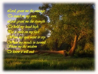 Lord, grant me the courageTo stand on my own,Lord ,grant me the strengthTo hold my head high,Put a smile on my face,When my eyes want to cry.When my mind's in turmoilShow me the wisdomTo know it will end.