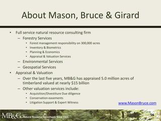 About Mason, Bruce & Girard
•   Full service natural resource consulting firm
     – Forestry Services
          •   Forest management responsibility on 300,000 acres
          •   Inventory & Biometrics
          •   Planning & Economics
          •   Appraisal & Valuation Services
     – Environmental Services
     – Geospatial Services
•   Appraisal & Valuation
     – Over the last five years, MB&G has appraised 5.0 million acres of
       timberland valued at nearly $15 billion
     – Other valuation services include:
          • Acquisition/Divestiture Due diligence
          • Conservation easements
          • Litigation Support & Expert Witness                   www.MasonBruce.com


        Natural Resource Consultants Since 1921
                                                                                 16
 