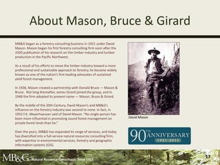 About Mason, Bruce & Girard
MB&G began as a forestry consulting business in 1921 under David
Mason. Mason began his first forestry consulting firm soon after the
1920 publication of his research on the timber industry and lumber
production in the Pacific Northwest.

As a result of his efforts to move the timber industry toward a more
professional and sustainable approach to forestry, he became widely
known as one of the nation’s first leading advocates of sustained
yield forest management.

In 1936, Mason created a partnership with Donald Bruce — Mason &
Bruce. Not long thereafter, James Girard joined the group, and in
1948 the firm adopted its present name — Mason, Bruce & Girard.

By the middle of the 20th Century, David Mason’s and MB&G’s
influence on the forestry industry was second to none. In fact, in
1952 F.K. Weyerhaeuser said of David Mason: “No single person has
been more influential in promoting sound forest management on            David Mason
private forest lands than he.”

Over the years, MB&G has expanded its range of services, and today
has diversified into a full-service natural resources consulting firm,
with expertise in environmental services, forestry and geographic
information systems (GIS).


           Natural Resource Consultants Since 1921
                                                                                       17
 