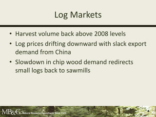 Log Markets
• Harvest volume back above 2008 levels
• Log prices drifting downward with slack export
  demand from China
• Slowdown in chip wood demand redirects
  small logs back to sawmills




    Natural Resource Consultants Since 1921
                                                   4
 