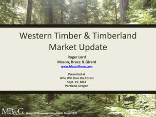 Western Timber & Timberland
      Market Update
                              Roger Lord
                          Mason, Bruce & Girard
                             www.MasonBruce.com

                                 Presented at
                            Who Will Own the Forest
                                Sept. 19, 2012
                              Portland, Oregon




   Natural Resource Consultants Since 1921
Natural Resource Consultants Since 1921
 